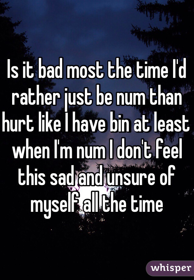 Is it bad most the time I'd rather just be num than hurt like I have bin at least when I'm num I don't feel this sad and unsure of myself all the time