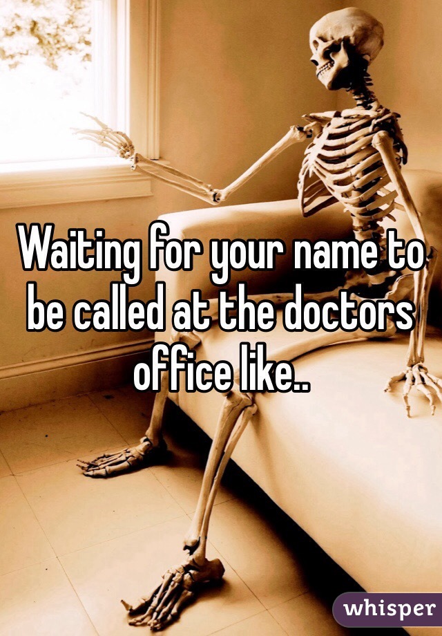 Waiting for your name to be called at the doctors office like..