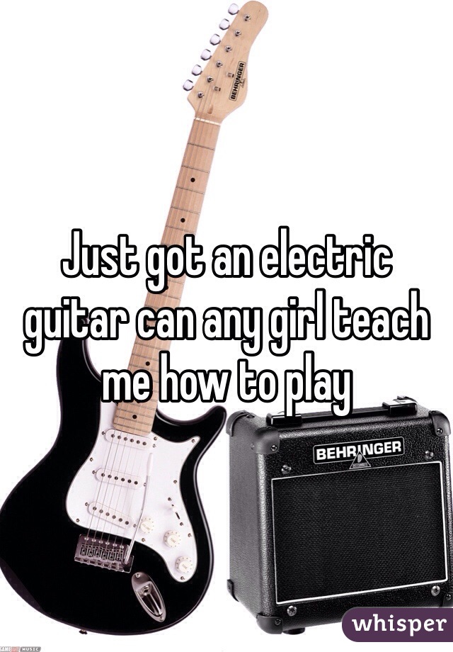 Just got an electric guitar can any girl teach me how to play 