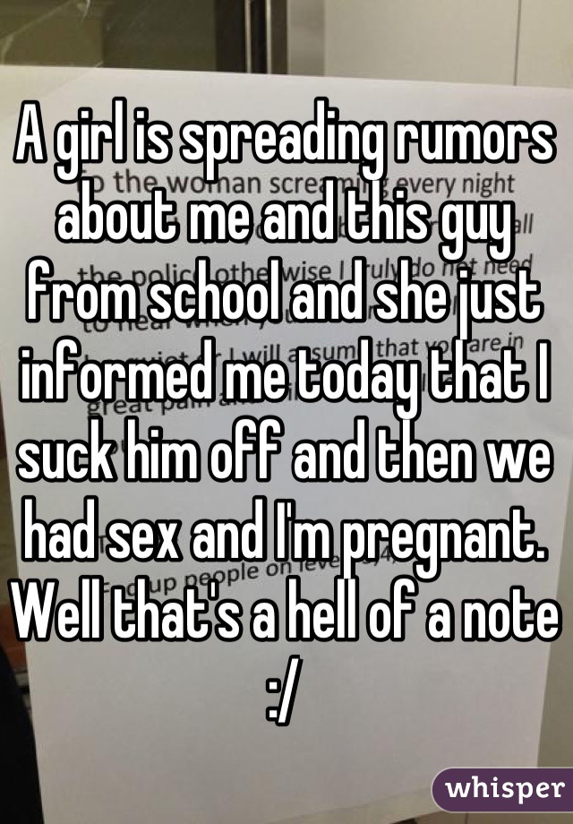 A girl is spreading rumors about me and this guy from school and she just informed me today that I suck him off and then we had sex and I'm pregnant. Well that's a hell of a note :/