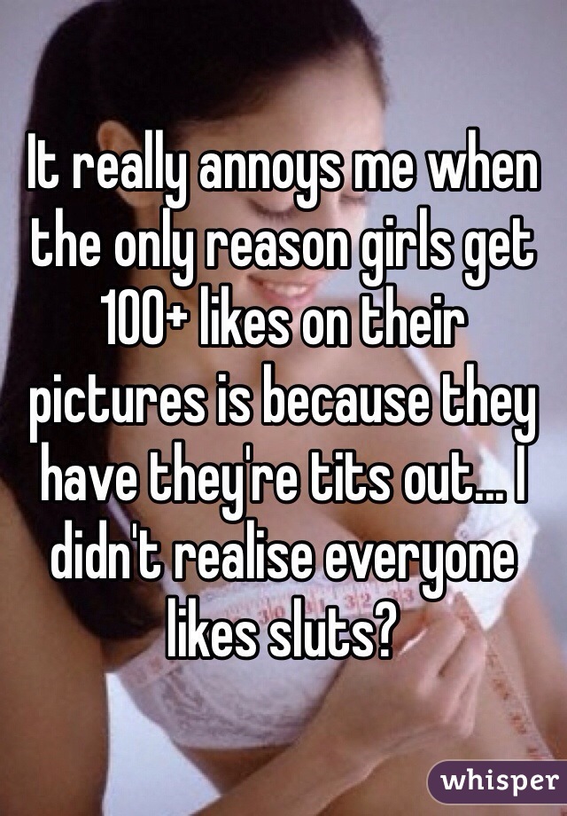 It really annoys me when the only reason girls get 100+ likes on their pictures is because they have they're tits out... I didn't realise everyone likes sluts?