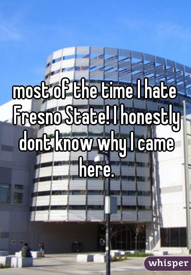 most of the time I hate Fresno State! I honestly dont know why I came here.
