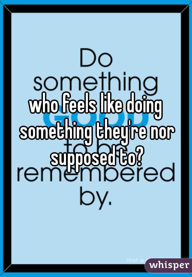 who feels like doing something they're nor supposed to?