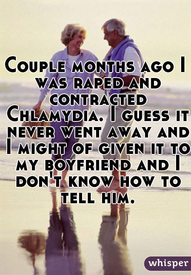 Couple months ago I was raped and contracted Chlamydia. I guess it never went away and I might of given it to my boyfriend and I don't know how to tell him.