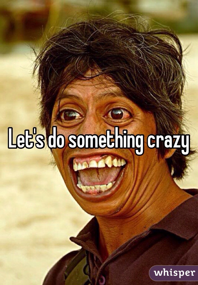 Let's do something crazy 
