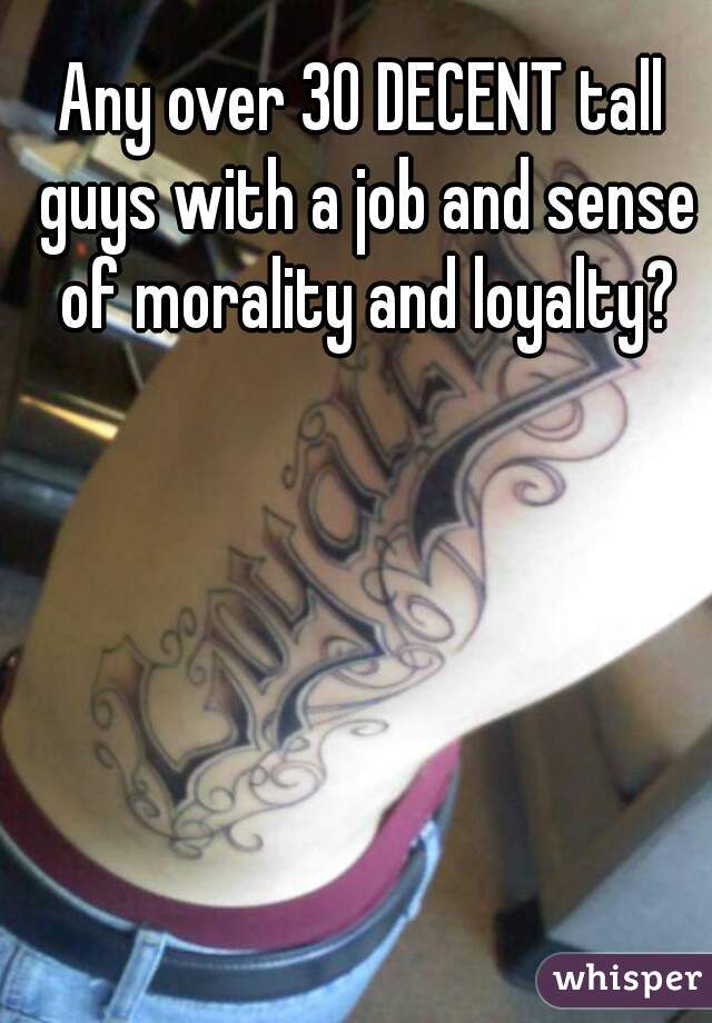 Any over 30 DECENT tall guys with a job and sense of morality and loyalty?