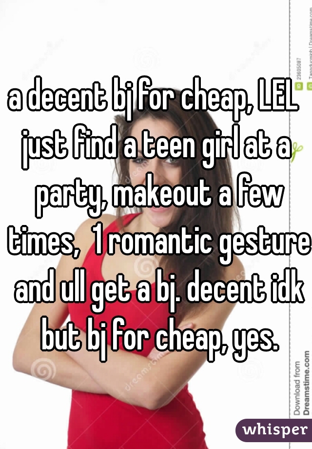 a decent bj for cheap, LEL 
just find a teen girl at a party, makeout a few times,  1 romantic gesture and ull get a bj. decent idk but bj for cheap, yes.