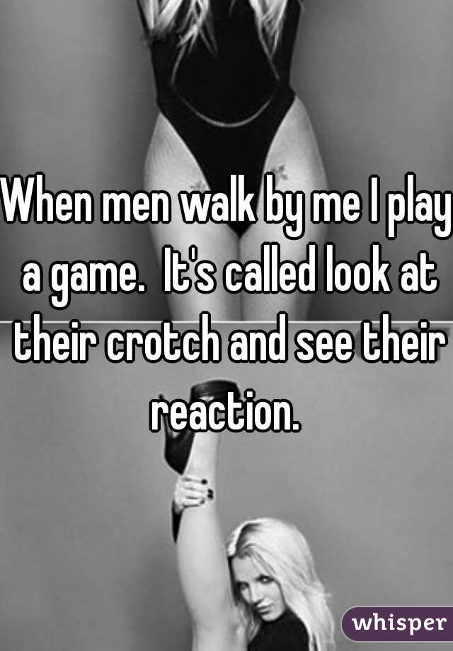 When men walk by me I play a game.  It's called look at their crotch and see their reaction. 