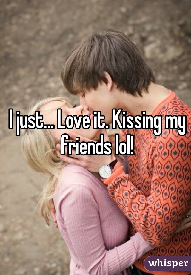 I just... Love it. Kissing my friends lol!