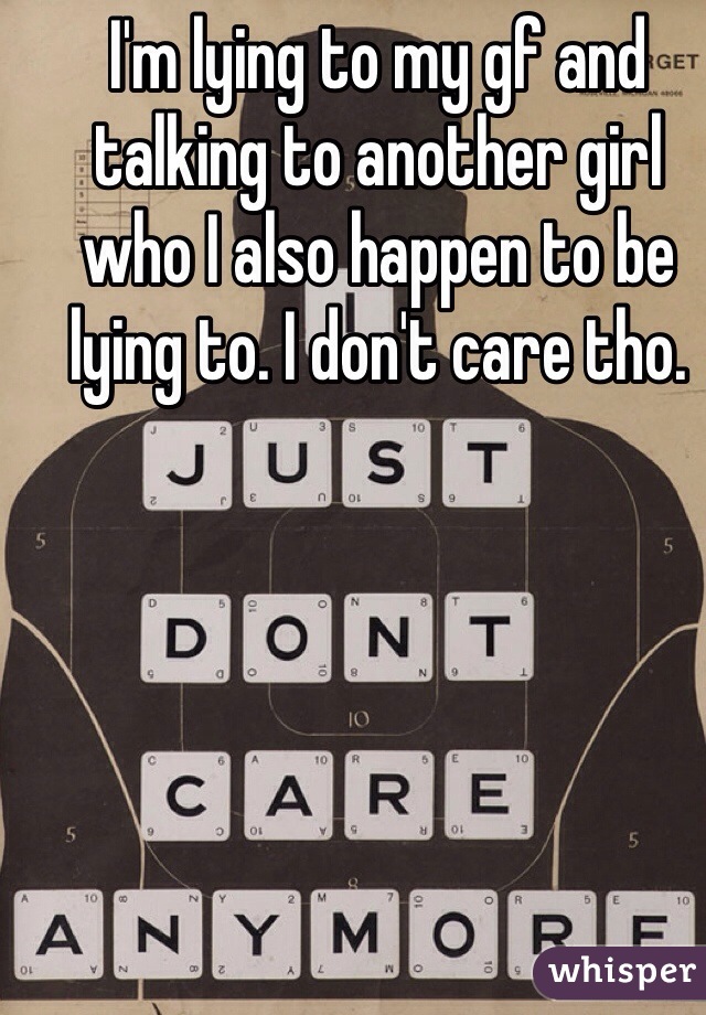 I'm lying to my gf and talking to another girl who I also happen to be lying to. I don't care tho. 