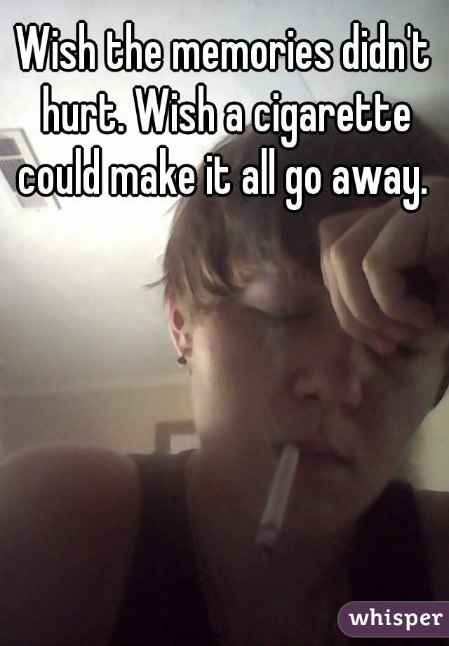 Wish the memories didn't hurt. Wish a cigarette could make it all go away. 