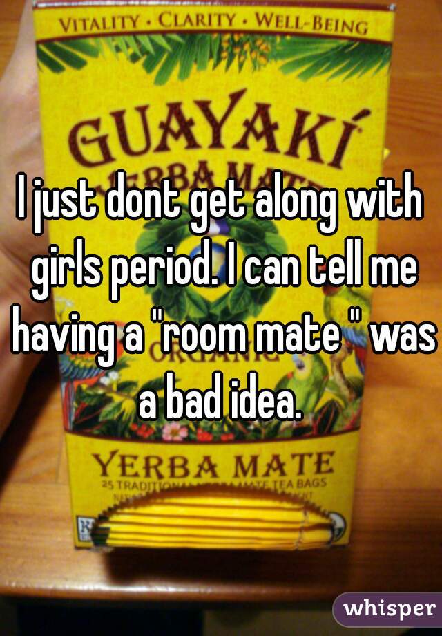 I just dont get along with girls period. I can tell me having a "room mate " was a bad idea. 