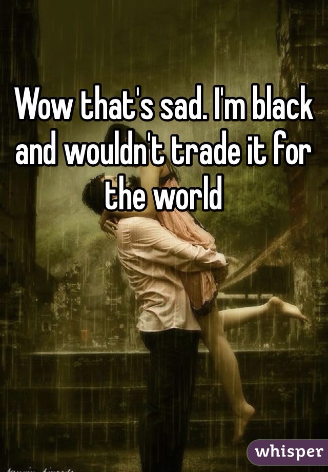 Wow that's sad. I'm black and wouldn't trade it for the world