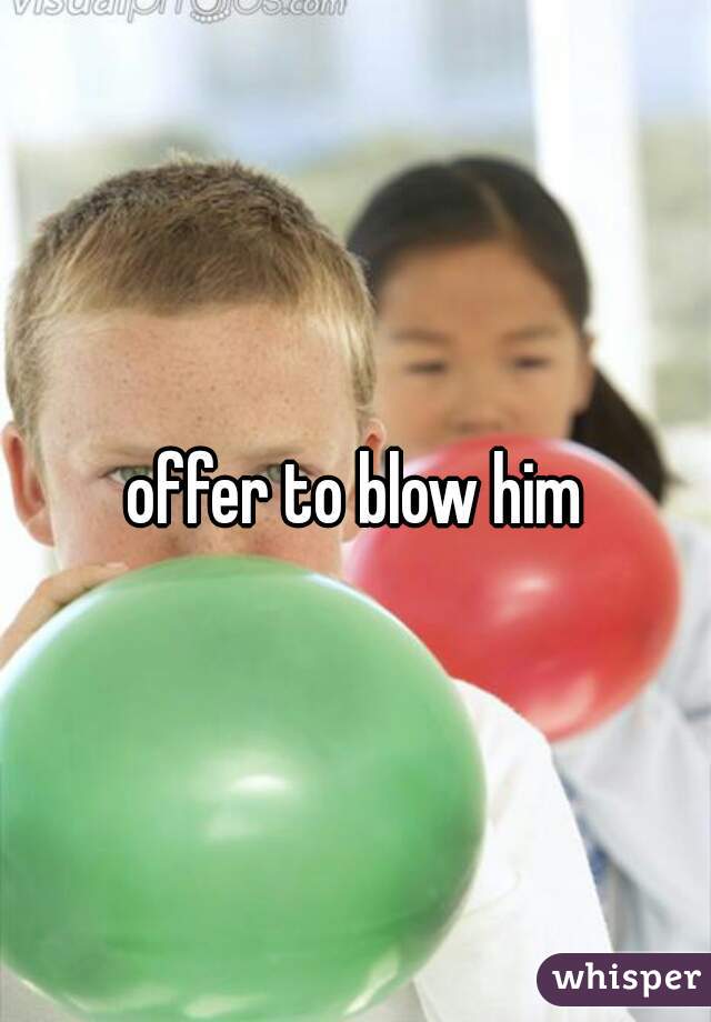 offer to blow him
 