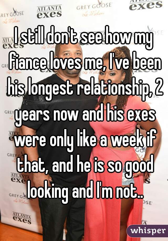I still don't see how my fiance loves me, I've been his longest relationship, 2 years now and his exes were only like a week if that, and he is so good looking and I'm not..