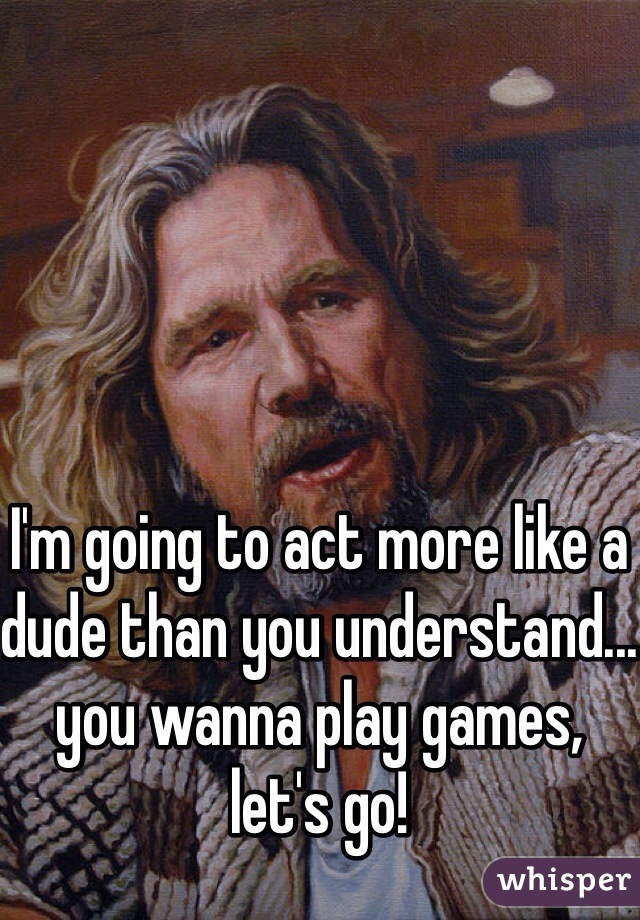 I'm going to act more like a dude than you understand... you wanna play games, let's go!
