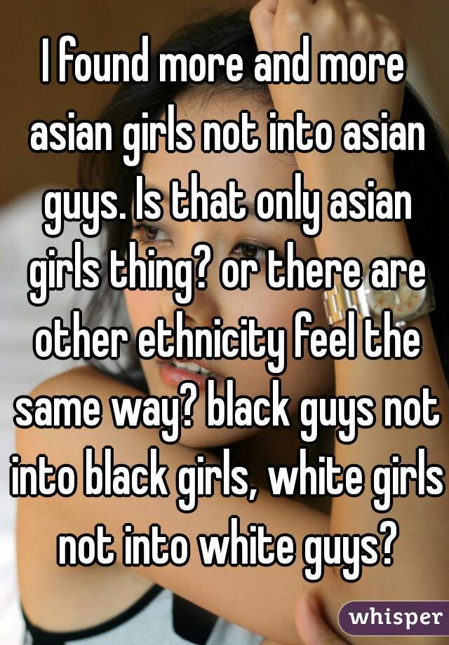 I found more and more asian girls not into asian guys. Is that only asian girls thing? or there are other ethnicity feel the same way? black guys not into black girls, white girls not into white guys?