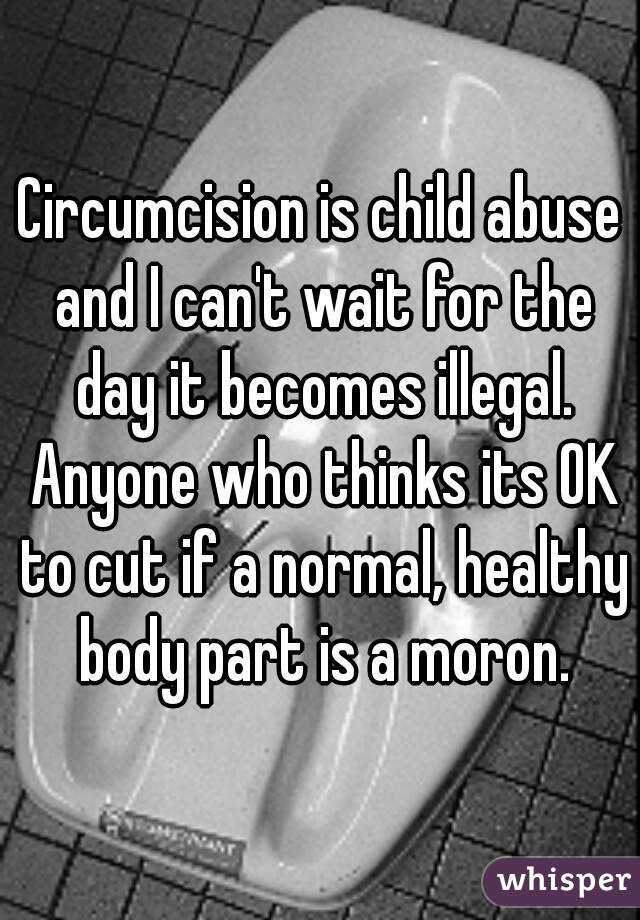 Circumcision is child abuse and I can't wait for the day it becomes illegal. Anyone who thinks its OK to cut if a normal, healthy body part is a moron.