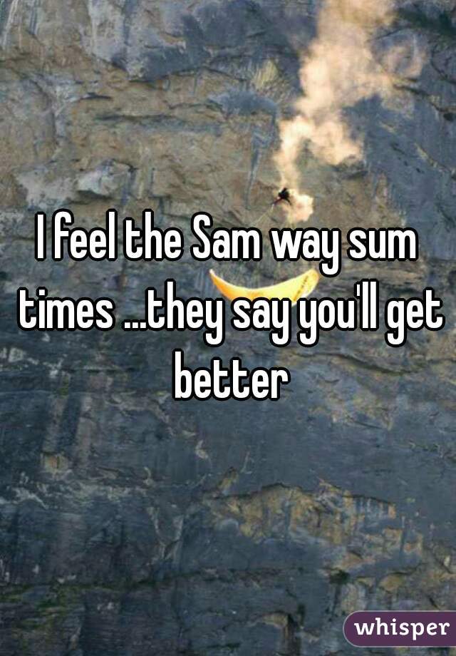 I feel the Sam way sum times ...they say you'll get better