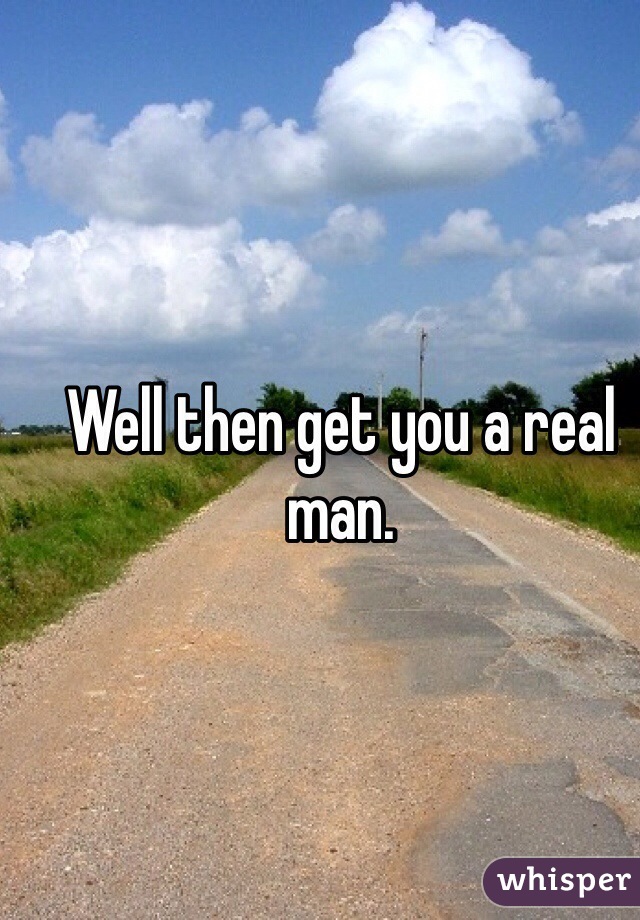 Well then get you a real man. 