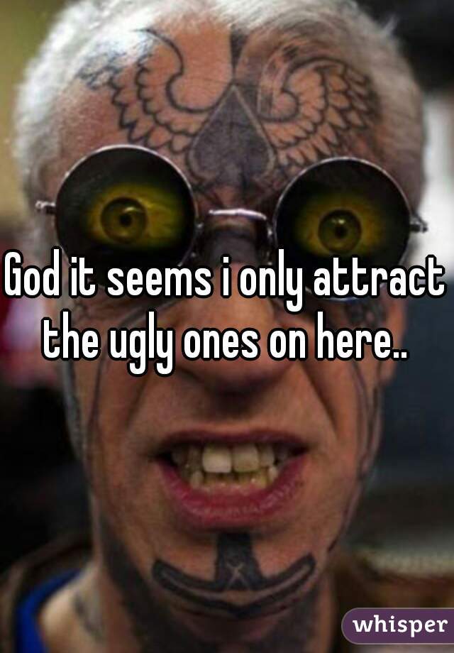 God it seems i only attract the ugly ones on here.. 
