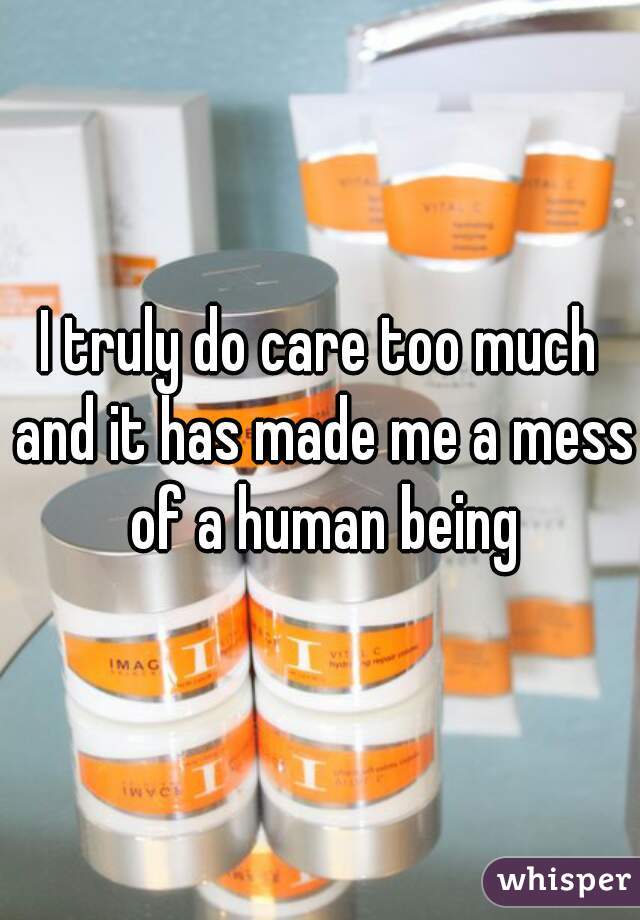 I truly do care too much and it has made me a mess of a human being