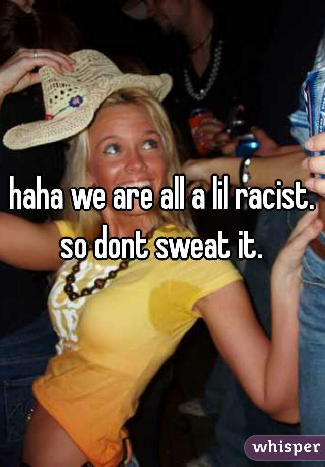 haha we are all a lil racist. so dont sweat it. 