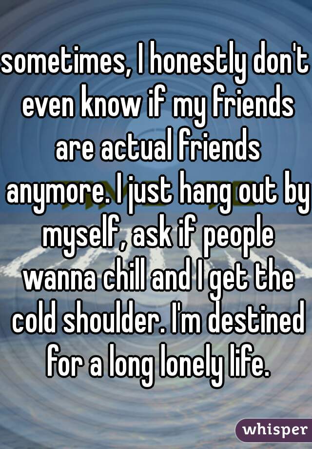 sometimes, I honestly don't even know if my friends are actual friends anymore. I just hang out by myself, ask if people wanna chill and I get the cold shoulder. I'm destined for a long lonely life.