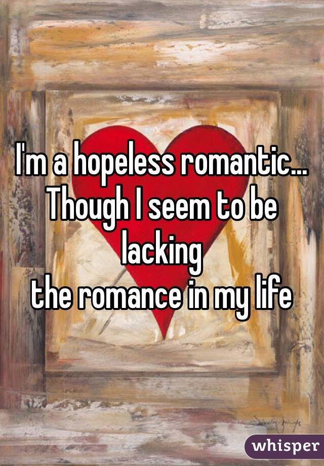I'm a hopeless romantic...
Though I seem to be lacking
the romance in my life 