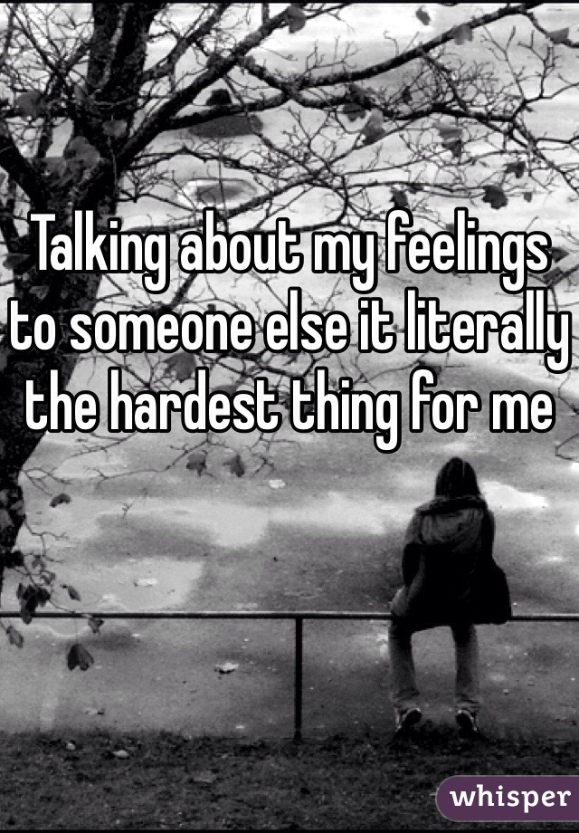 Talking about my feelings to someone else it literally the hardest thing for me