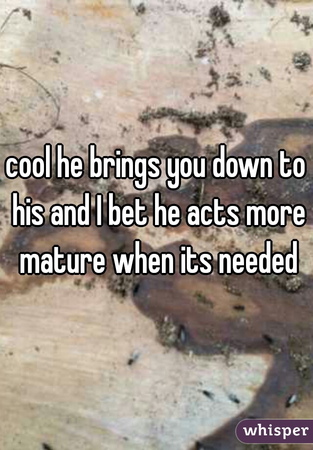 cool he brings you down to his and I bet he acts more mature when its needed