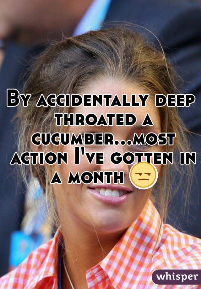 By accidentally deep throated a cucumber...most action I've gotten in a month 😒 