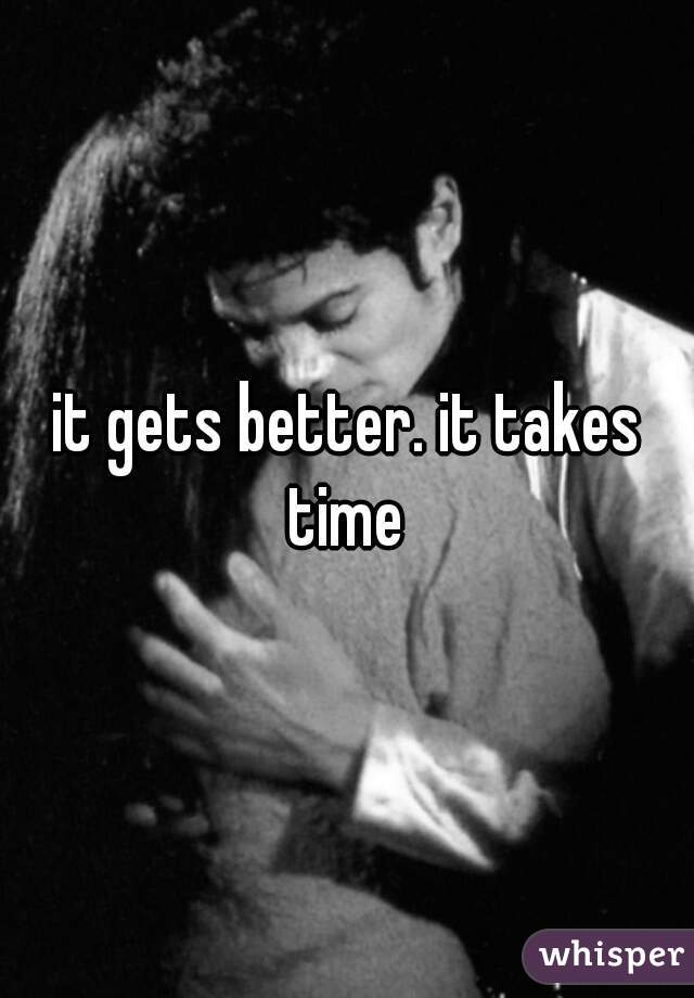 it gets better. it takes time 