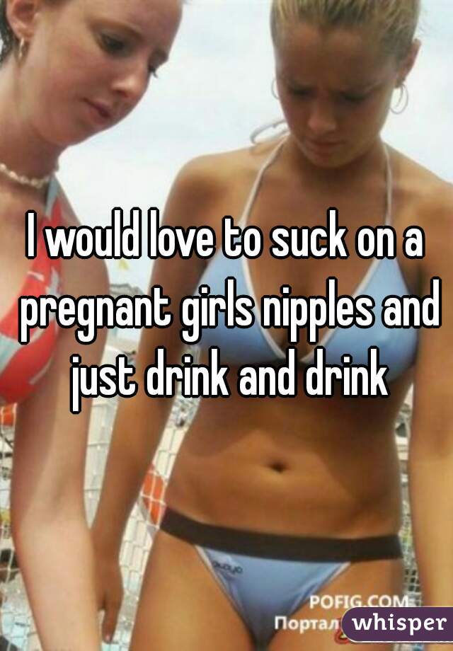 I would love to suck on a pregnant girls nipples and just drink and drink