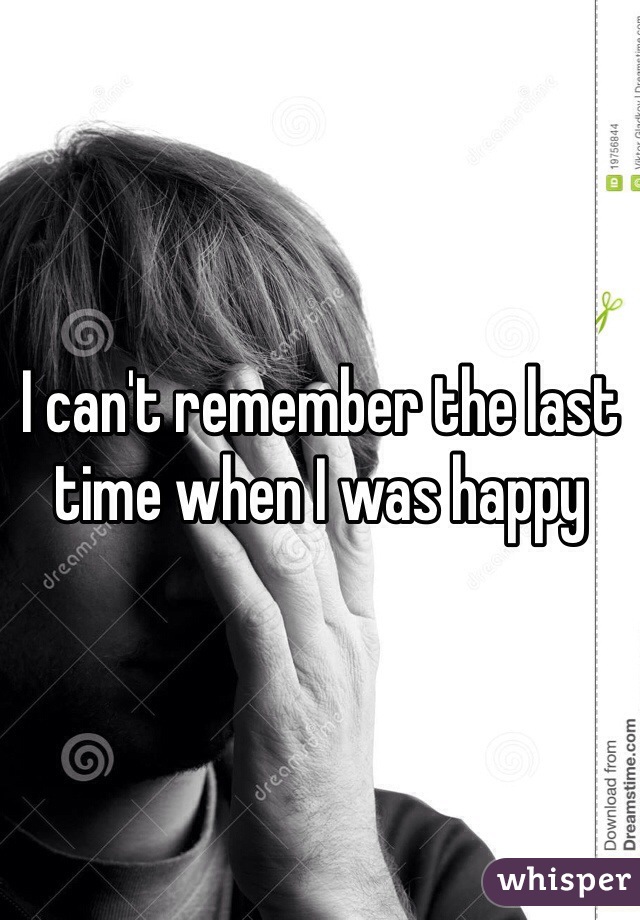 I can't remember the last time when I was happy