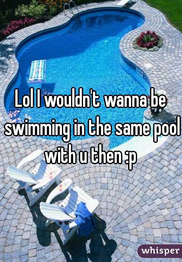 Lol I wouldn't wanna be swimming in the same pool with u then :p 