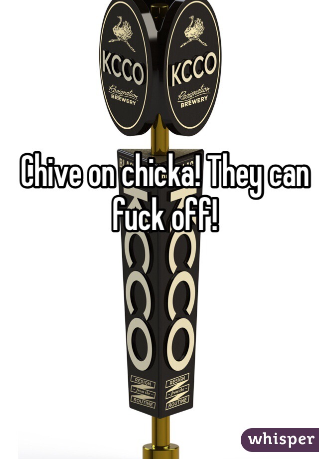 Chive on chicka! They can fuck off!