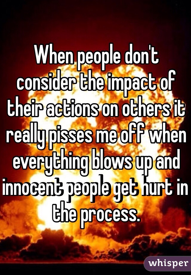 When people don't consider the impact of their actions on others it really pisses me off when everything blows up and innocent people get hurt in the process. 