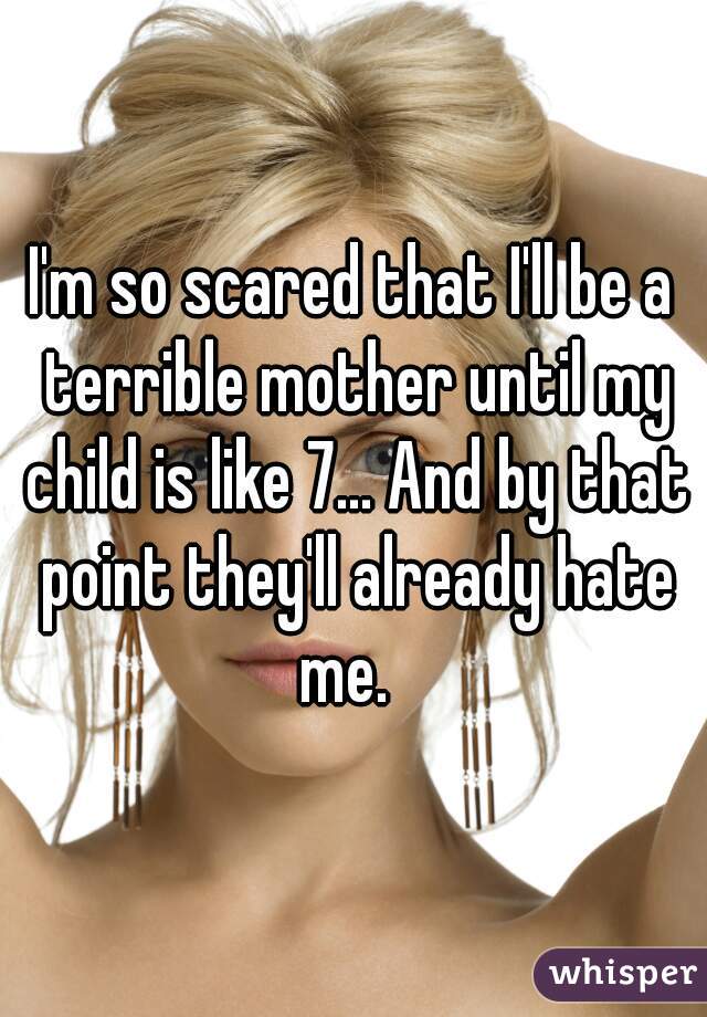 I'm so scared that I'll be a terrible mother until my child is like 7... And by that point they'll already hate me.  