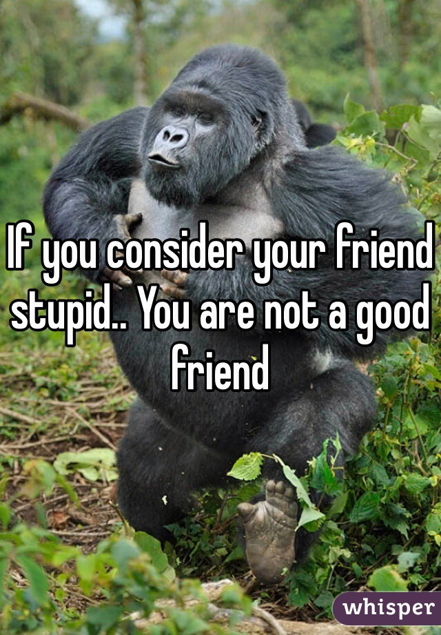 If you consider your friend stupid.. You are not a good friend