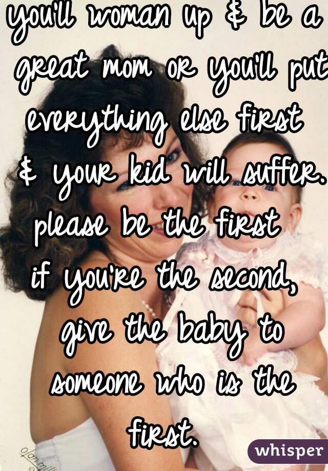you'll woman up & be a great mom or you'll put everything else first  & your kid will suffer. 
please be the first 
if you're the second, give the baby to someone who is the first. 
 