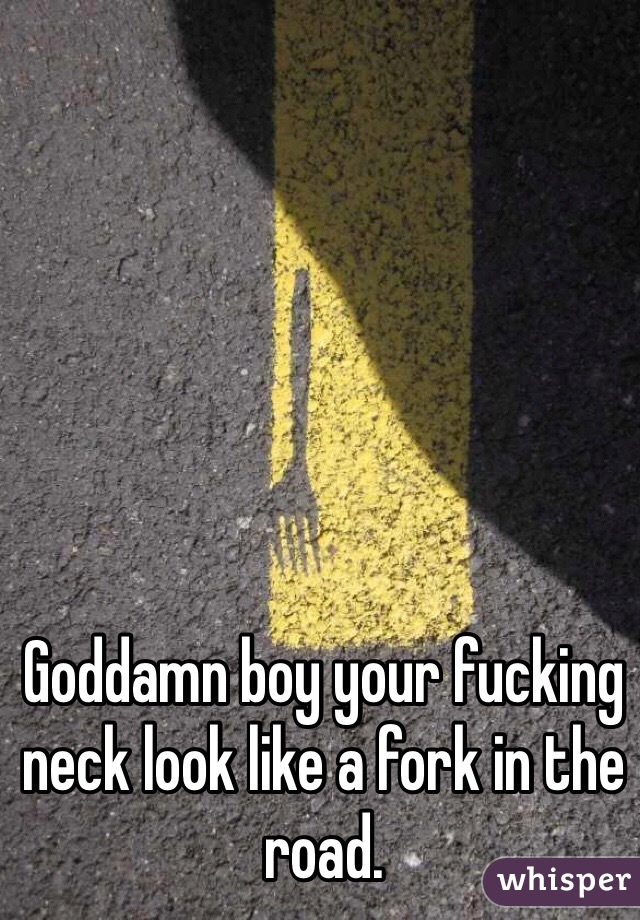 Goddamn boy your fucking neck look like a fork in the road.