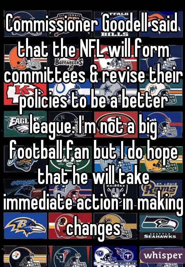 Commissioner Goodell said that the NFL will form committees & revise their policies to be a better league. I'm not a big football fan but I do hope that he will take immediate action in making changes