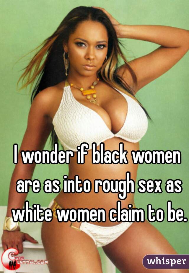 I wonder if black women are as into rough sex as white women claim to be.