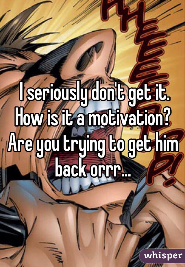  I seriously don't get it. How is it a motivation? Are you trying to get him back orrr...