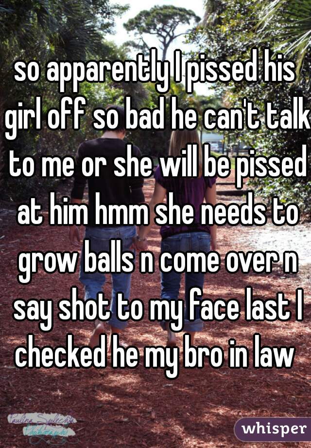 so apparently I pissed his girl off so bad he can't talk to me or she will be pissed at him hmm she needs to grow balls n come over n say shot to my face last I checked he my bro in law 
