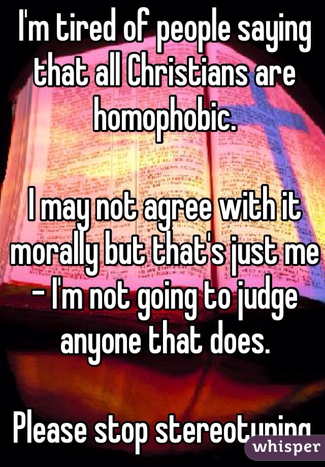 I'm tired of people saying that all Christians are homophobic. 

I may not agree with it morally but that's just me - I'm not going to judge anyone that does. 

Please stop stereotyping. 