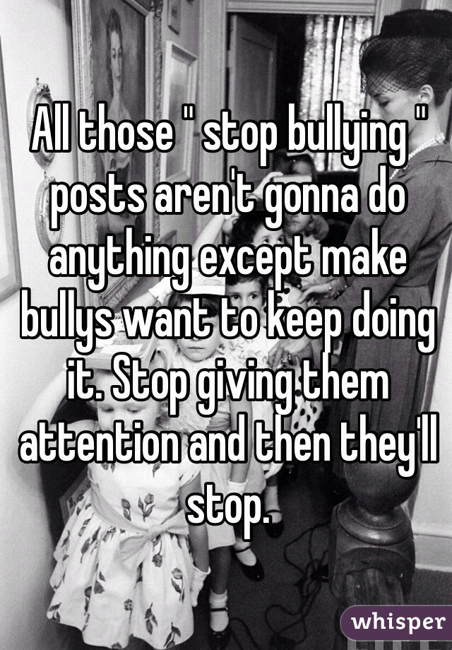 All those " stop bullying " posts aren't gonna do anything except make bullys want to keep doing it. Stop giving them attention and then they'll stop.
