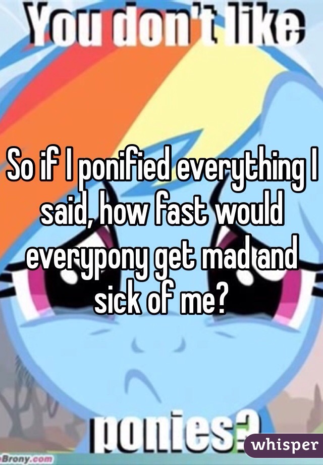 So if I ponified everything I said, how fast would everypony get mad and sick of me?