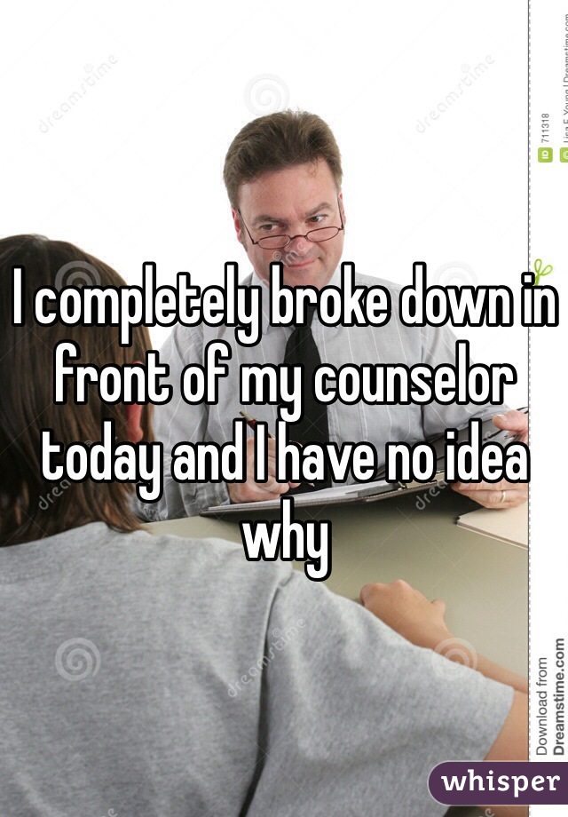 I completely broke down in front of my counselor today and I have no idea why